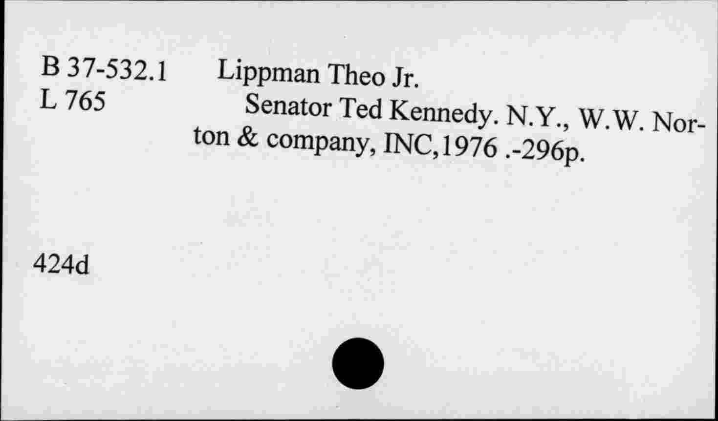 ﻿B 37-532.1 L765
Lippman Theo Jr.
Senator Ted Kennedy. N.Y., W.W Norton & company, INC, 1976 .-296p.
424d